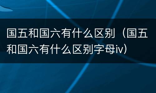 国五和国六有什么区别（国五和国六有什么区别字母iv）