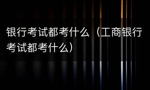 银行考试都考什么（工商银行考试都考什么）