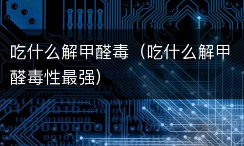 吃什么解甲醛毒（吃什么解甲醛毒性最强）