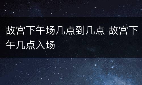 故宫下午场几点到几点 故宫下午几点入场