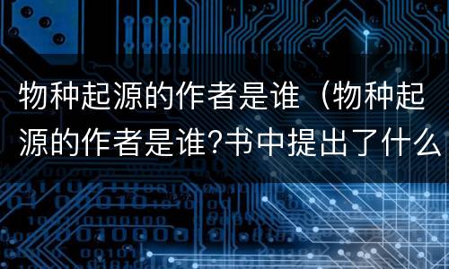 物种起源的作者是谁（物种起源的作者是谁?书中提出了什么观点?有什么作用?）