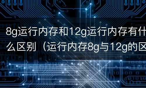 8g运行内存和12g运行内存有什么区别（运行内存8g与12g的区别）