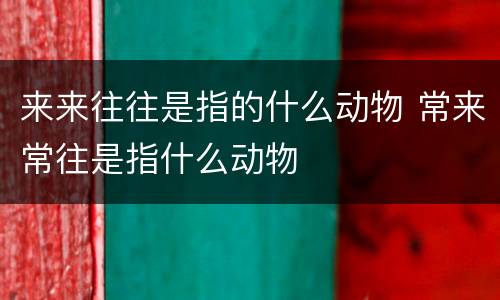 来来往往是指的什么动物 常来常往是指什么动物
