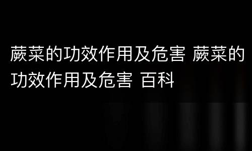 蕨菜的功效作用及危害 蕨菜的功效作用及危害 百科