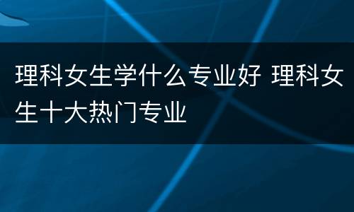 理科女生学什么专业好 理科女生十大热门专业