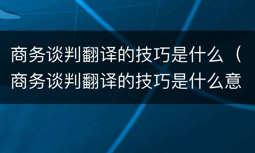 商务谈判翻译的技巧是什么（商务谈判翻译的技巧是什么意思）