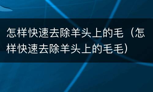 怎样快速去除羊头上的毛（怎样快速去除羊头上的毛毛）