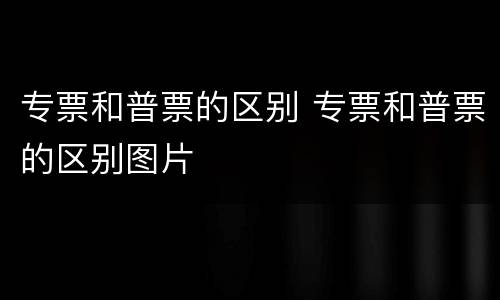 专票和普票的区别 专票和普票的区别图片
