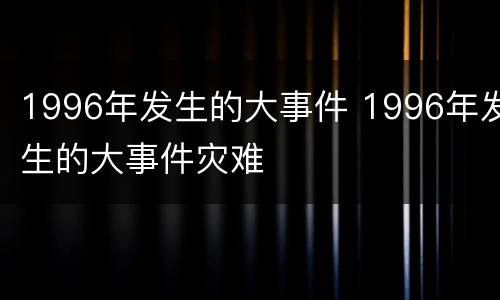 1996年发生的大事件 1996年发生的大事件灾难
