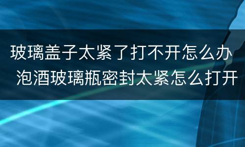 玻璃盖子太紧了打不开怎么办 泡酒玻璃瓶密封太紧怎么打开