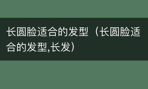 长圆脸适合的发型（长圆脸适合的发型,长发）