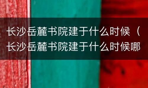 长沙岳麓书院建于什么时候（长沙岳麓书院建于什么时候哪个朝代）