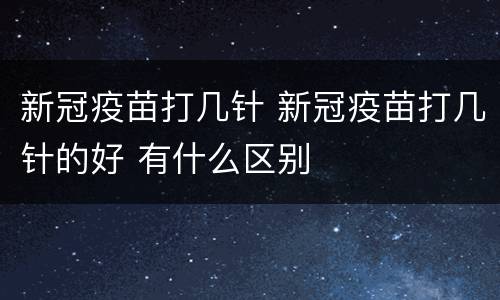 新冠疫苗打几针 新冠疫苗打几针的好 有什么区别
