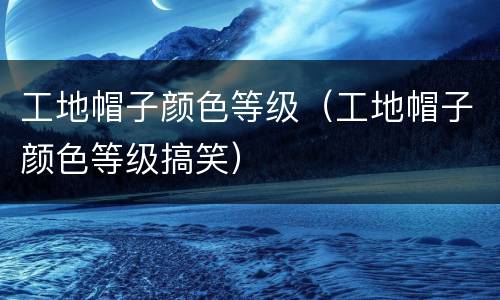 工地帽子颜色等级（工地帽子颜色等级搞笑）