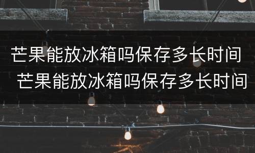 芒果能放冰箱吗保存多长时间 芒果能放冰箱吗保存多长时间啊