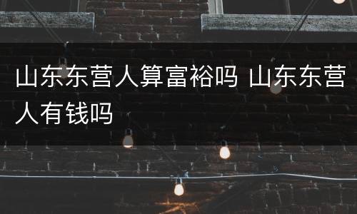 山东东营人算富裕吗 山东东营人有钱吗