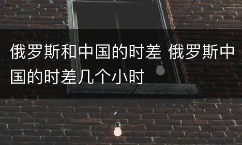 俄罗斯和中国的时差 俄罗斯中国的时差几个小时