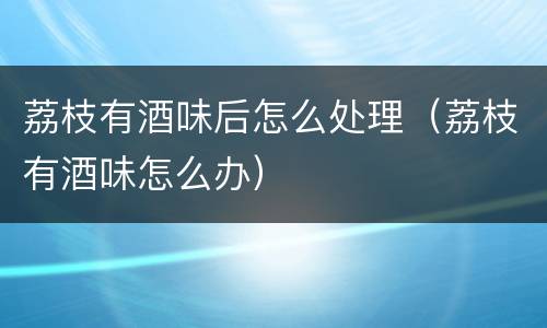 荔枝有酒味后怎么处理（荔枝有酒味怎么办）