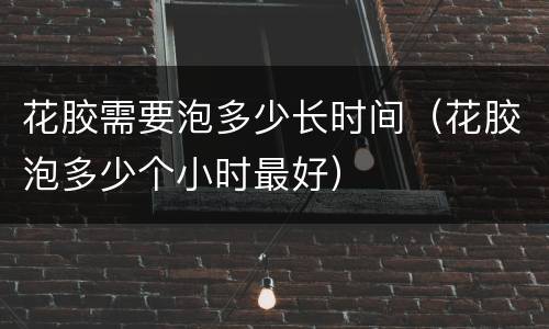 花胶需要泡多少长时间（花胶泡多少个小时最好）