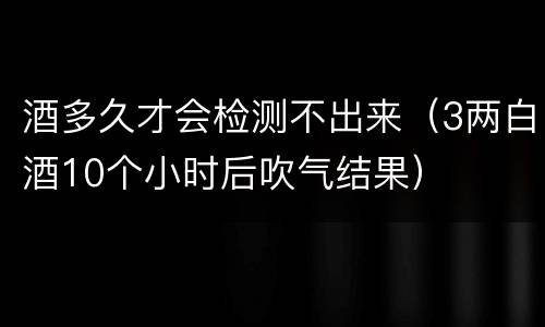 酒多久才会检测不出来（3两白酒10个小时后吹气结果）