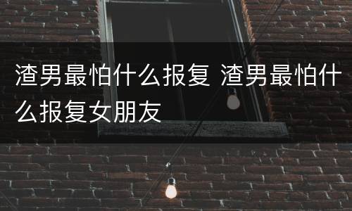 渣男最怕什么报复 渣男最怕什么报复女朋友