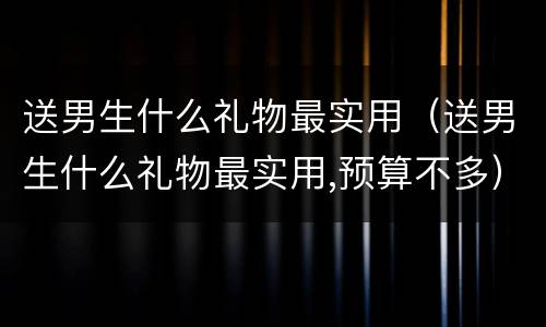 送男生什么礼物最实用（送男生什么礼物最实用,预算不多）