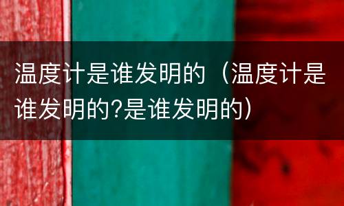 温度计是谁发明的（温度计是谁发明的?是谁发明的）