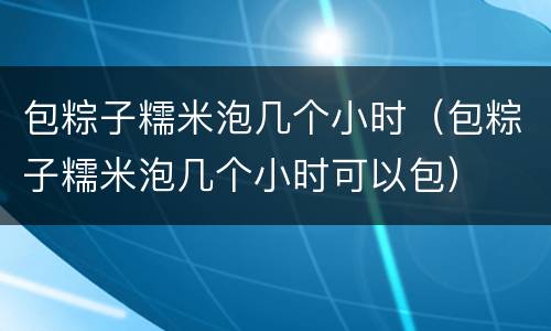 包粽子糯米泡几个小时（包粽子糯米泡几个小时可以包）
