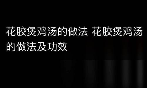 花胶煲鸡汤的做法 花胶煲鸡汤的做法及功效