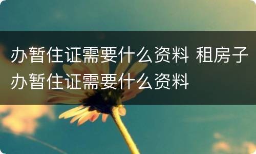 办暂住证需要什么资料 租房子办暂住证需要什么资料