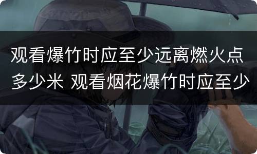 观看爆竹时应至少远离燃火点多少米 观看烟花爆竹时应至少远离燃火点多少米之外