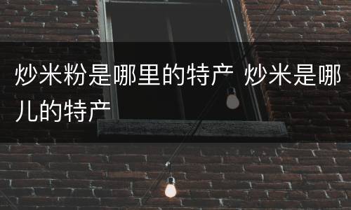 炒米粉是哪里的特产 炒米是哪儿的特产