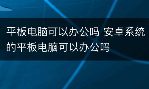 平板电脑可以办公吗 安卓系统的平板电脑可以办公吗