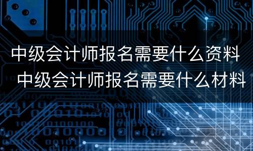 中级会计师报名需要什么资料 中级会计师报名需要什么材料
