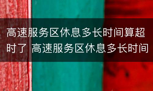 高速服务区休息多长时间算超时了 高速服务区休息多长时间算超时了超时费用怎么算