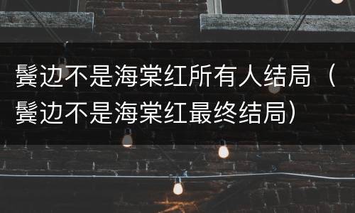 鬓边不是海棠红所有人结局（鬓边不是海棠红最终结局）