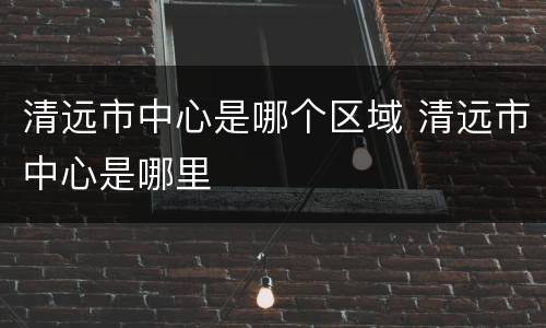 清远市中心是哪个区域 清远市中心是哪里