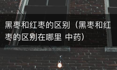 黑枣和红枣的区别（黑枣和红枣的区别在哪里 中药）