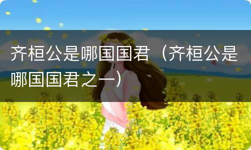 齐桓公是哪国国君（齐桓公是哪国国君之一）