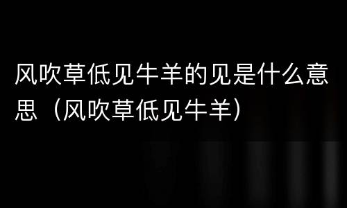 风吹草低见牛羊的见是什么意思（风吹草低见牛羊）