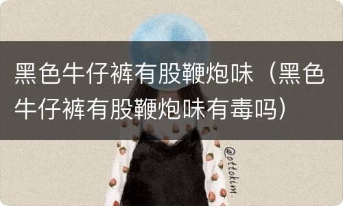 黑色牛仔裤有股鞭炮味（黑色牛仔裤有股鞭炮味有毒吗）