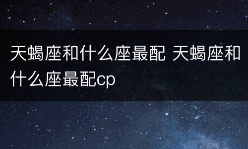 天蝎座和什么座最配 天蝎座和什么座最配cp