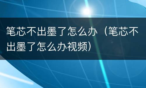 笔芯不出墨了怎么办（笔芯不出墨了怎么办视频）