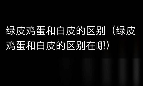绿皮鸡蛋和白皮的区别（绿皮鸡蛋和白皮的区别在哪）