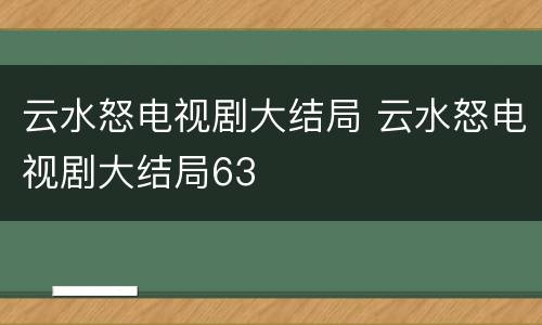 云水怒电视剧大结局 云水怒电视剧大结局63