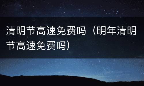清明节高速免费吗（明年清明节高速免费吗）