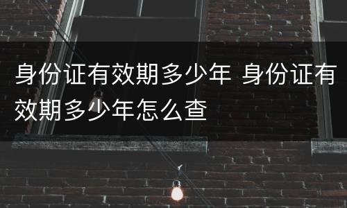 身份证有效期多少年 身份证有效期多少年怎么查