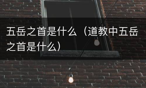 五岳之首是什么（道教中五岳之首是什么）