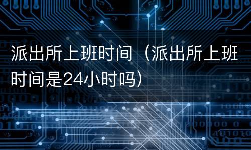 派出所上班时间（派出所上班时间是24小时吗）