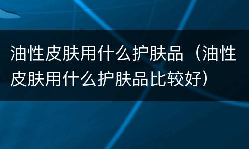 油性皮肤用什么护肤品（油性皮肤用什么护肤品比较好）